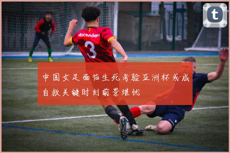 中国女足面临生死考验亚洲杯或成自救关键时刻前景堪忧