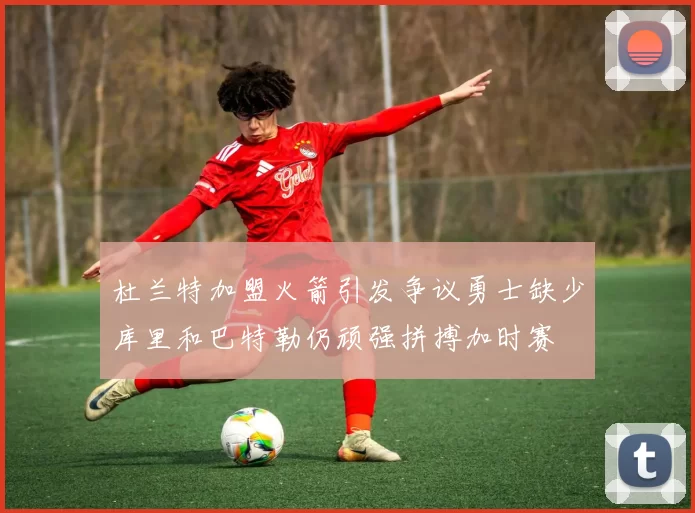 杜兰特加盟火箭引发争议勇士缺少库里和巴特勒仍顽强拼搏加时赛