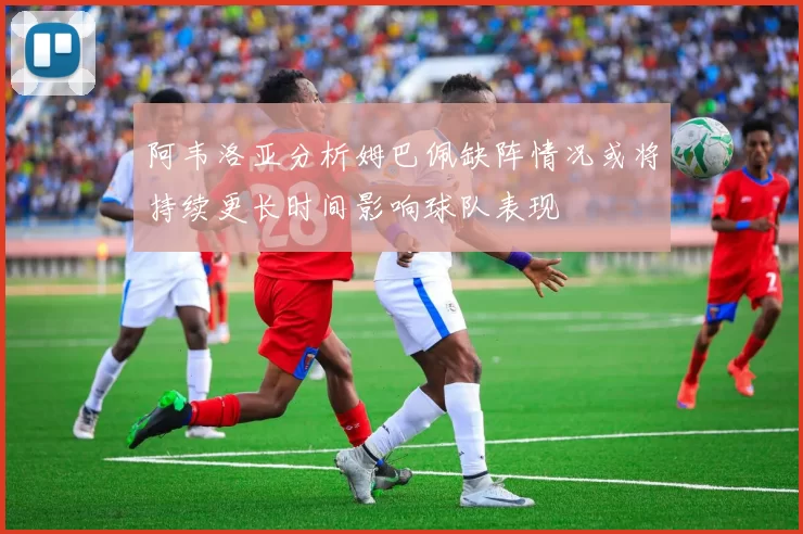 阿韦洛亚分析姆巴佩缺阵情况或将持续更长时间影响球队表现