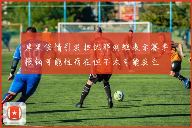 库里伤情引发担忧邓利维表示赛季报销可能性存在但不太可能发生
