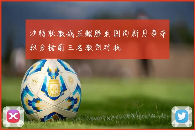 沙特联激战正酣胜利国民新月争夺积分榜前三名激烈对抗