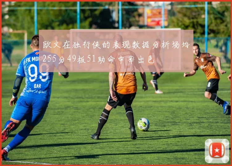 欧文在独行侠的表现数据分析场均255分49板51助命中率出色