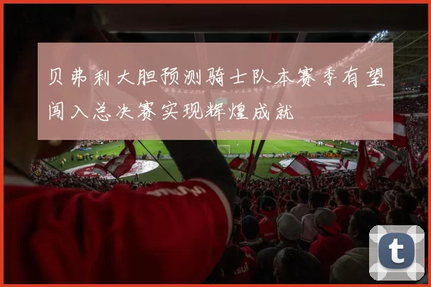 贝弗利大胆预测骑士队本赛季有望闯入总决赛实现辉煌成就