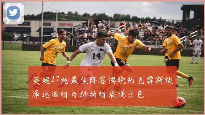 英超27轮最佳阵容揭晓约克雷斯埃泽达洛特与科纳特表现出色