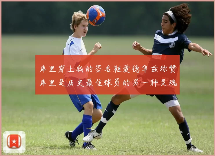 库里穿上我的签名鞋爱德华兹称赞库里是历史最佳球员的另一种灵魂