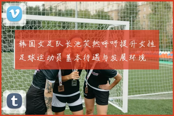 韩国女足队长池笑然呼吁提升女性足球运动员基本待遇与发展环境