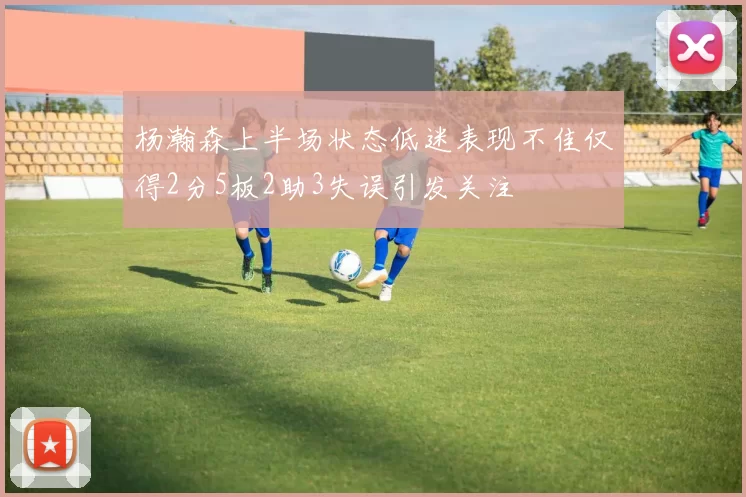 杨瀚森上半场状态低迷表现不佳仅得2分5板2助3失误引发关注