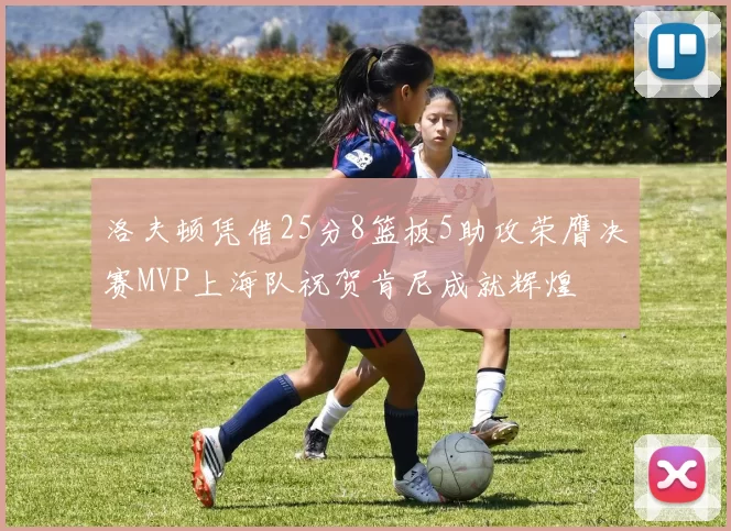 洛夫顿凭借25分8篮板5助攻荣膺决赛MVP上海队祝贺肯尼成就辉煌