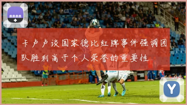 卡卢卢谈国家德比红牌事件强调团队胜利高于个人荣誉的重要性