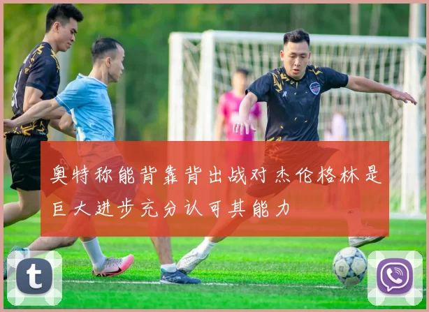 奥特称能背靠背出战对杰伦格林是巨大进步充分认可其能力