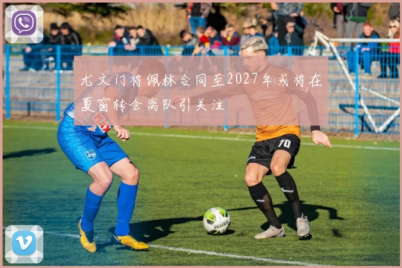 尤文门将佩林合同至2027年或将在夏窗转会离队引关注