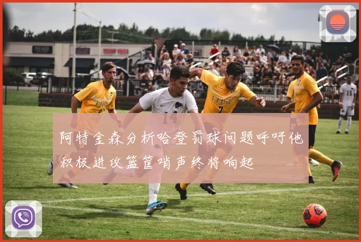 阿特金森分析哈登罚球问题呼吁他积极进攻篮筐哨声终将响起