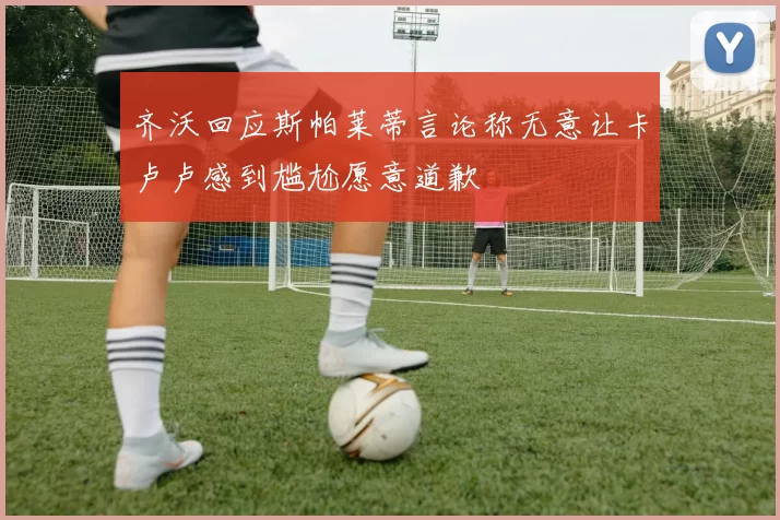 齐沃回应斯帕莱蒂言论称无意让卡卢卢感到尴尬愿意道歉