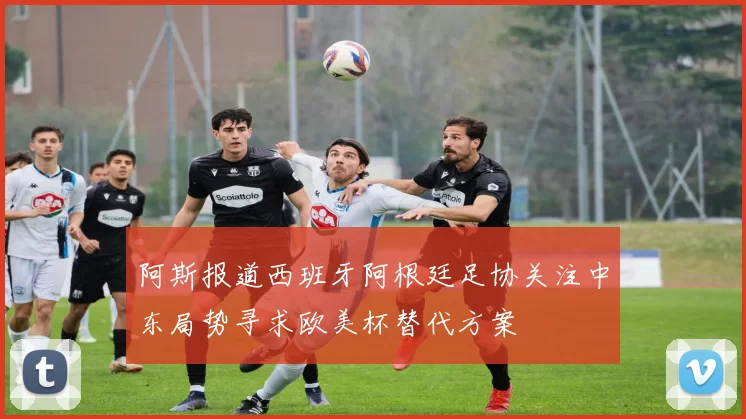 阿斯报道西班牙阿根廷足协关注中东局势寻求欧美杯替代方案